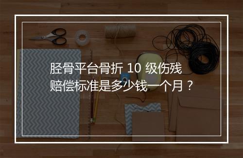 胫骨平台骨折 10 级伤残赔偿标准是多少钱一个月？