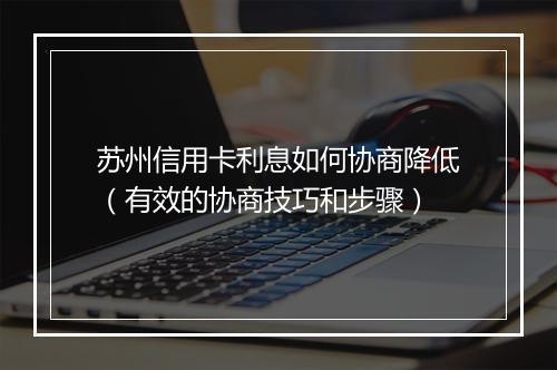苏州信用卡利息如何协商降低（有效的协商技巧和步骤）