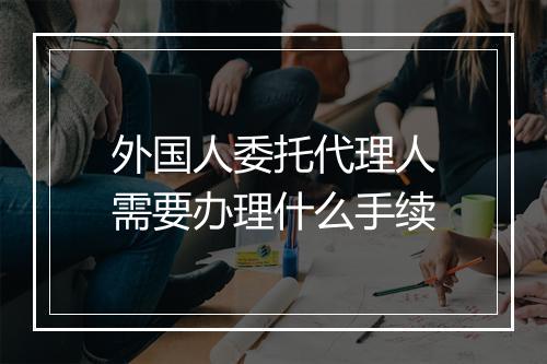 外国人委托代理人需要办理什么手续