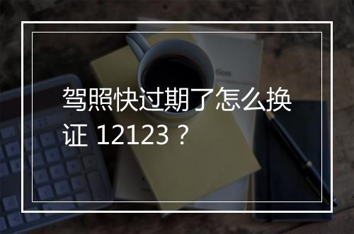 驾照快过期了怎么换证 12123？