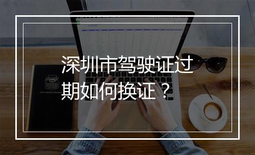 深圳市驾驶证过期如何换证？