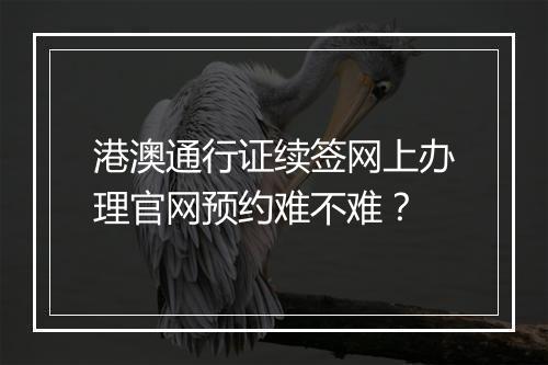 港澳通行证续签网上办理官网预约难不难？