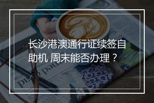 长沙港澳通行证续签自助机 周末能否办理？