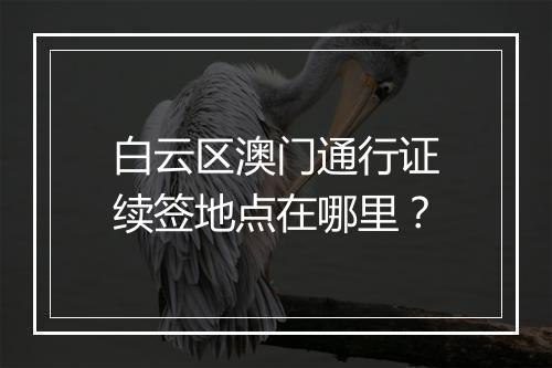 白云区澳门通行证续签地点在哪里？