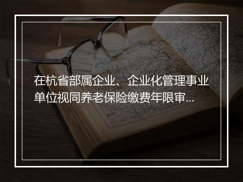 在杭省部属企业、企业化管理事业单位视同养老保险缴费年限审核