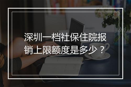 深圳一档社保住院报销上限额度是多少？