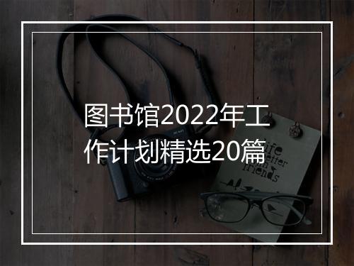 图书馆2022年工作计划精选20篇