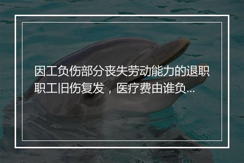 因工负伤部分丧失劳动能力的退职职工旧伤复发，医疗费由谁负担？