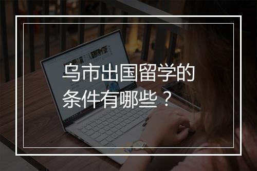乌市出国留学的条件有哪些？