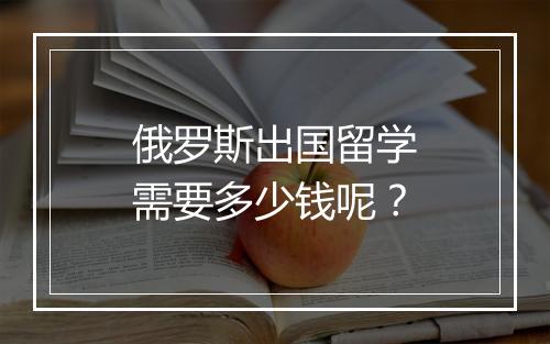 俄罗斯出国留学需要多少钱呢？