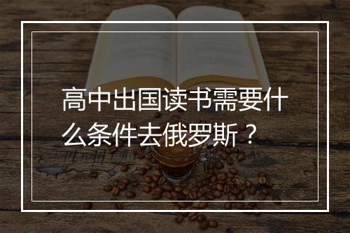 高中出国读书需要什么条件去俄罗斯？