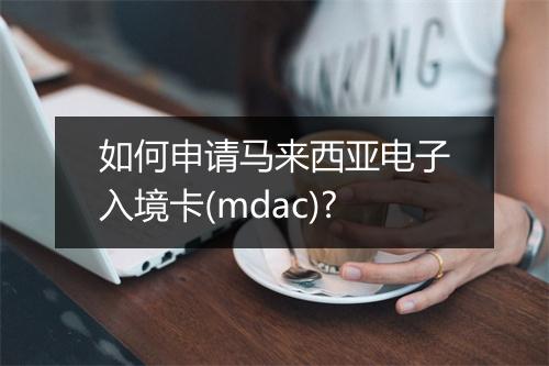 如何申请马来西亚电子入境卡(mdac)?
