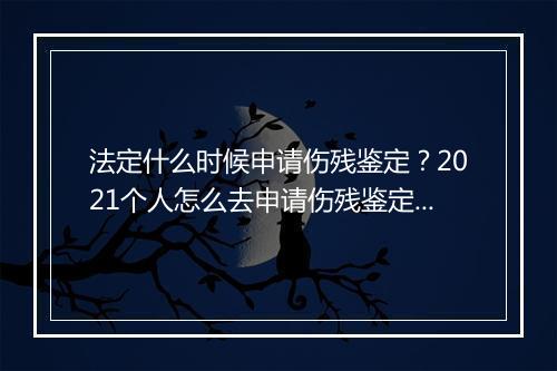 法定什么时候申请伤残鉴定？2021个人怎么去申请伤残鉴定？