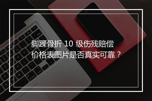 脚踝骨折 10 级伤残赔偿价格表图片是否真实可靠？