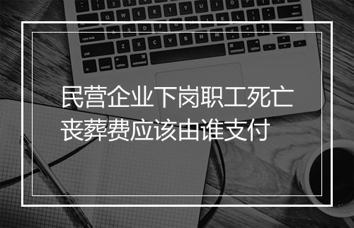 民营企业下岗职工死亡丧葬费应该由谁支付