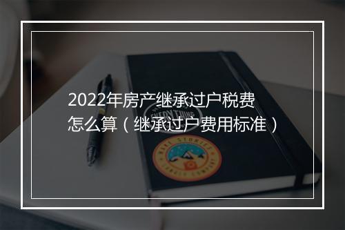 2022年房产继承过户税费怎么算（继承过户费用标准）
