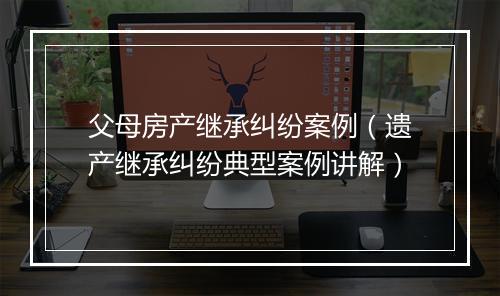 父母房产继承纠纷案例（遗产继承纠纷典型案例讲解）