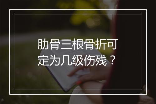 肋骨三根骨折可定为几级伤残？