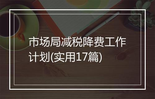 市场局减税降费工作计划(实用17篇)
