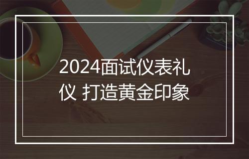 2024面试仪表礼仪 打造黄金印象