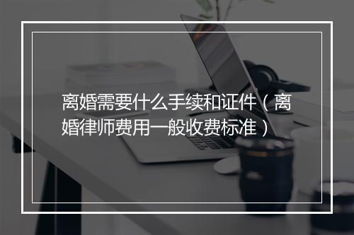 离婚需要什么手续和证件（离婚律师费用一般收费标准）