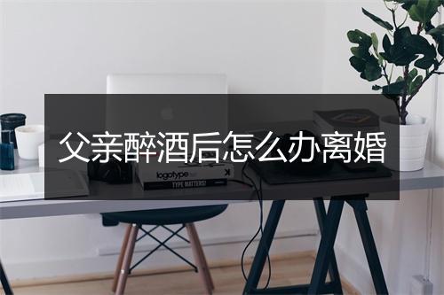 父亲醉酒后怎么办离婚