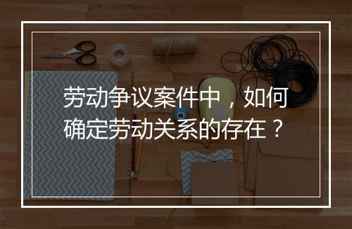 劳动争议案件中，如何确定劳动关系的存在？