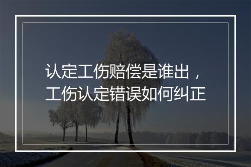 认定工伤赔偿是谁出，工伤认定错误如何纠正