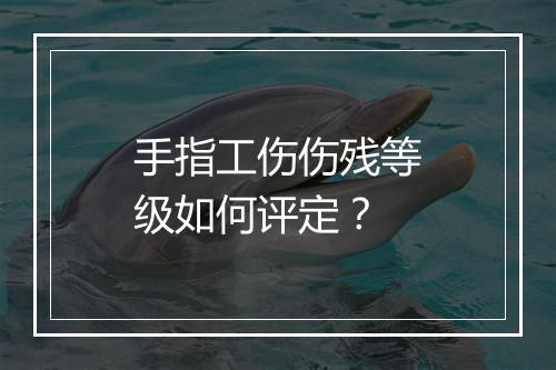 手指工伤伤残等级如何评定？