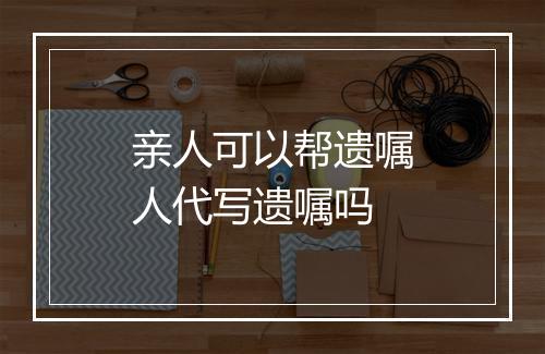 亲人可以帮遗嘱人代写遗嘱吗