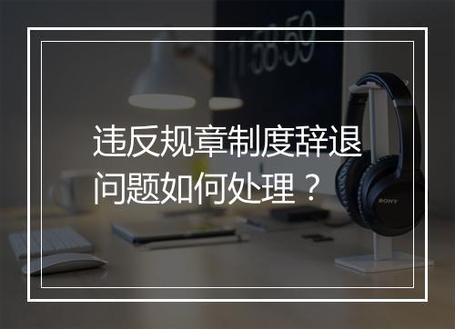 违反规章制度辞退问题如何处理？