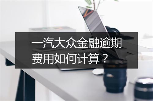 一汽大众金融逾期费用如何计算？