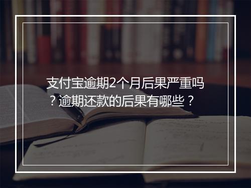 支付宝逾期2个月后果严重吗？逾期还款的后果有哪些？