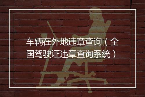车辆在外地违章查询（全国驾驶证违章查询系统）