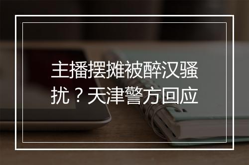 主播摆摊被醉汉骚扰？天津警方回应