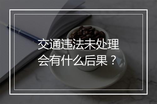 交通违法未处理会有什么后果？