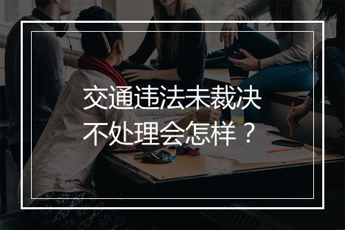 交通违法未裁决不处理会怎样？