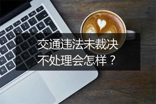 交通违法未裁决不处理会怎样？
