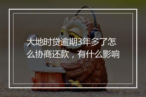 大地时贷逾期3年多了怎么协商还款，有什么影响