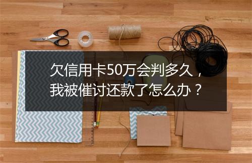 欠信用卡50万会判多久，我被催讨还款了怎么办？