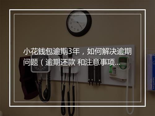 小花钱包逾期3年，如何解决逾期问题（逾期还款 和注意事项）