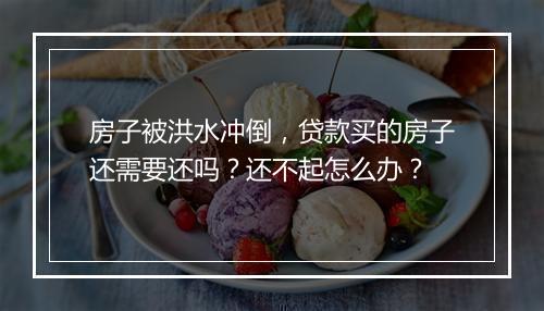 房子被洪水冲倒，贷款买的房子还需要还吗？还不起怎么办？