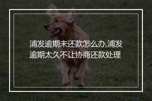 浦发逾期未还款怎么办,浦发逾期太久不让协商还款处理