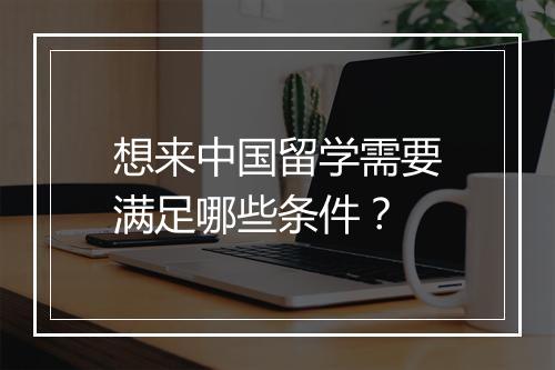 想来中国留学需要满足哪些条件？