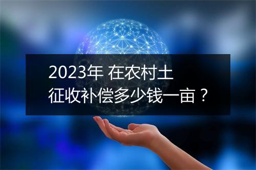 2023年 在农村土征收补偿多少钱一亩？