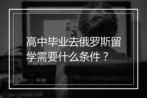 高中毕业去俄罗斯留学需要什么条件？