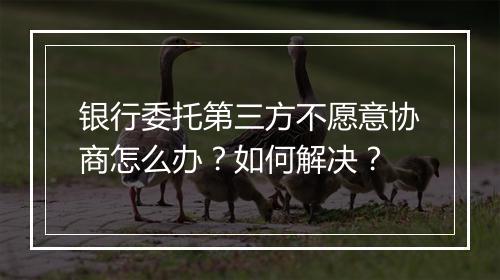 银行委托第三方不愿意协商怎么办？如何解决？