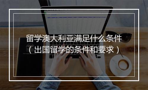 留学澳大利亚满足什么条件（出国留学的条件和要求）