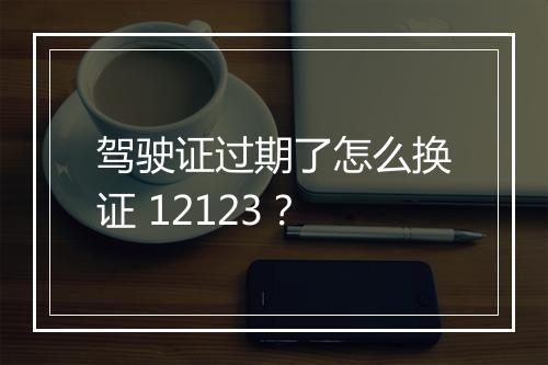 驾驶证过期了怎么换证 12123？