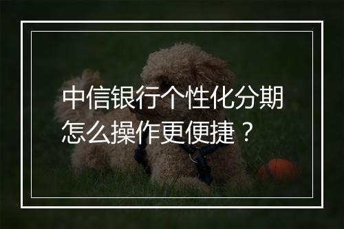中信银行个性化分期怎么操作更便捷？